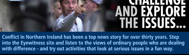 Challenge and explore the Issues. Conflict in Northern Ireland has been a top news story for over 30 years. Eyewitness allows you to experience aspects of it through the voices of ordinary people. Step into the BBC news archive and discover the raw emotion behind the stories. 
