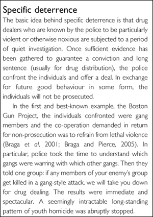 Specific deterrence The basic idea behind specific deterrence is that drug dealers who are known by the police to be particularly violent or otherwise noxious are subjected to a period of quiet investigation. Once sufficient evidence has been gathered to guarantee a conviction and long sentence (usually for drug distribution), the police confront the individuals and offer a deal. In exchange for future good behaviour in some form, the individuals will not be prosecuted. In the first and best-known example, the Boston Gun Project, the individuals confronted were gang members and the co-operation demanded in return for non-prosecution was to refrain from lethal violence (Braga et al, 2001; Braga and Pierce, 2005). In particular, police took the time to understand which gangs were warring with which other gangs. Then they told one group: if any members of your enemy's group get killed in a gang-style attack, we will take you down for drug dealing. The results were immediate and spectacular. A seemingly intractable long-standing pattern of youth homicide was abruptly stopped.