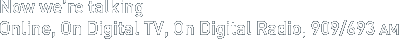 Now we're talking. Online, On Digital TV, On Digital Radio, 909/693 AM