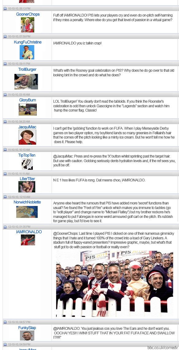 GoonerChops: Fuff off IAMRONALDO! PIS lets your players cry and even do on-pitch self-harming if they miss a penalty. Where else do you get that level of passion in a virtual game? KungFuChristine: IAMRONALDO you iz talkin crap! TrollBurger: What's with the Rooney goal celebration on PIS? Why does he do go over to that old looking bint in the crowd and do what he does? GloryBum: LOL TrollBurger! You clearly don't read the tabloids. If you think the Roonster's celebration is odd then unlock Gascoigne in the 