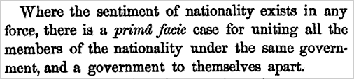 Where the sentiment of nationality exists in any force, there is a prima facie case for uniting all the members of the nationality under the same government, and a government to themselves apart