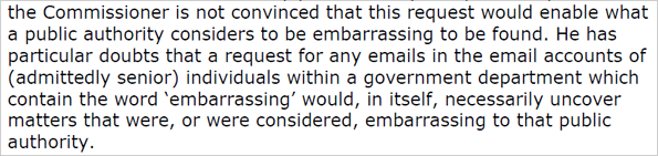 the Commissioner is not convinced that this request would enable what a public authority considers to be embarrassing to be found. He has particular doubts that a request for any emails in the email accounts of (admittedly senior) individuals within a government department which contain the word 'embarrassing' would, in itself, necessarily uncover matters that were, or were considered, embarrassing to that public authority.