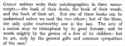 Great nations write their autobiographies in three manuscripts - the book of their deeds, the book of their words and the book of their art. Not one of these books can be understood unless we read the two others; but of the three the only quite trustworthy one is the last. The acts of a nation may be triumphant by its good fortune; and its words mighty by the genius of a few of its children, but its art only by the general gifts and common sympathies of the race.
