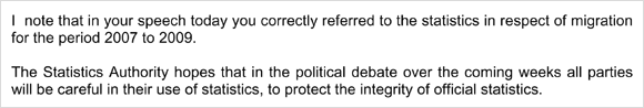 I note that in your speech today you correctly referred to the statistics in respect of migration for the period 2007 to 2009. The Statistics Authority hopes that in the political debate over the coming weeks all parties will be careful in their use of statistics, to protect the integrity of official statistics.