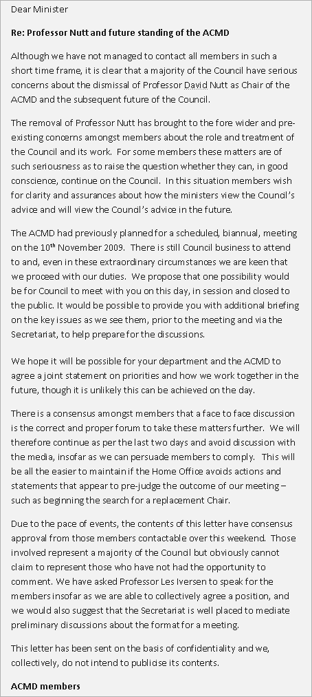 Dear Minister / Re: Professor Nutt and future standing of the ACMD / Although we have not managed to contact all members in such a short time frame, it is clear that a majority of the Council have serious concerns about the dismissal of Professor David Nutt as Chair of the ACMD and the subsequent future of the Council. The removal of Professor Nutt has brought to the fore wider and pre-existing concerns amongst members about the role and treatment of the Council and its work. For some members these matters are of such seriousness as to raise the question whether they can, in good conscience, continue on the Council. In this situation members wish for clarity and assurances about how the ministers view the Council's advice and will view the Council's advice in the future. The ACMD had previously planned for a scheduled, biannual, meeting on the 10th November 2009. There is still Council business to attend to and, even in these extraordinary circumstances we are keen that we proceed with our duties. We propose that one possibility would be for Council to meet with you on this day, in session and closed to the public. It would be possible to provide you with additional briefing on the key issues as we see them, prior to the meeting and via the Secretariat, to help prepare for the discussions. We hope it will be possible for your department and the ACMD to agree a joint statement on priorities and how we work together in the future, though it is unlikely this can be achieved on the day. There is a consensus amongst members that a face to face discussion is the correct and proper forum to take these matters further. We will therefore continue as per the last two days and avoid discussion with the media, insofar as we can persuade members to comply. This will be all the easier to maintain if the Home Office avoids actions and statements that appear to pre-judge the outcome of our meeting - such as beginning the search for a replacement Chair. Due to the pace of events, the contents of this letter have consensus approval from those members contactable over this weekend. Those involved represent a majority of the Council but obviously cannot claim to represent those who have not had the opportunity to comment. We have asked Professor Les Iversen to speak for the members insofar as we are able to collectively agree a position, and we would also suggest that the Secretariat is well placed to mediate preliminary discussions about the format for a meeting. This letter has been sent on the basis of confidentiality and we, collectively, do not intend to publicise its contents. ACMD members