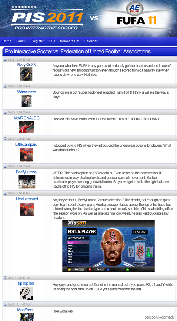 PIS (Pro Interactive Football) vs. FUFA (Federation of United Football Associations) FizzyKid88: Anyone who finks FUFA iz any good shld seriously get der head examined. I couldn't faddum out new shooting function even though I scored from da halfway line when facing da wrong way. Nuff sed. WhoAreYer: Sounds like u got 'super back-heel' enabled. Turn it off and I think u will like the way it plays. IAMRONALDO: I reckon PIS have totally lost it. But the latest FUFA is FUFFING BRILLIANT! LittleLampard: I stopped buying PIS when they introduced the underwear options for players. What was that all about? BeefyLumps: WTF!?! The pants option on PIS is genius. Even better on the new version. It determines in-play chaffing levels and general ease of movement. But too practical = player wearing godawful kacks. So you've got to strike the right balance. Kacks off to PIS for bringing this in. LittleLampard: No, they've lost it, BeefyLumps. 2 much attention 2 little details, not enough on game play. E.g. I spent 2 days giving Anelka a dragon tattoo across the top of his head but picked wrong ink for his skin type and u could clearly see bits of his scalp falling off as the season wore on. As well as making him look weird, he also kept ducking easy headers. TinPopTen: Hey guys and girls, listen up! It's not in the manual but if you press R2, L1 and Y whilst pushing the right stick up on FUFA your player will twat the ref! MooFace: I like wombles.