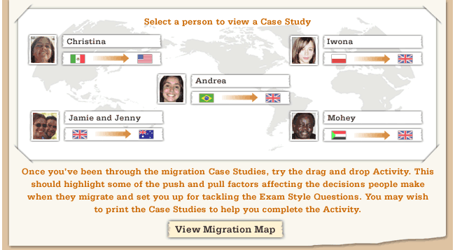 Select a person to view their case study - Once you've been through the migration Case Studies, try the drag and drop Activity. This should highlight some of the push and pull factors affecting the decisions people make when they migrate and set you up for tackling the Exam Style Questions. You may wish to print the Case Studies to help you complete the Activity.