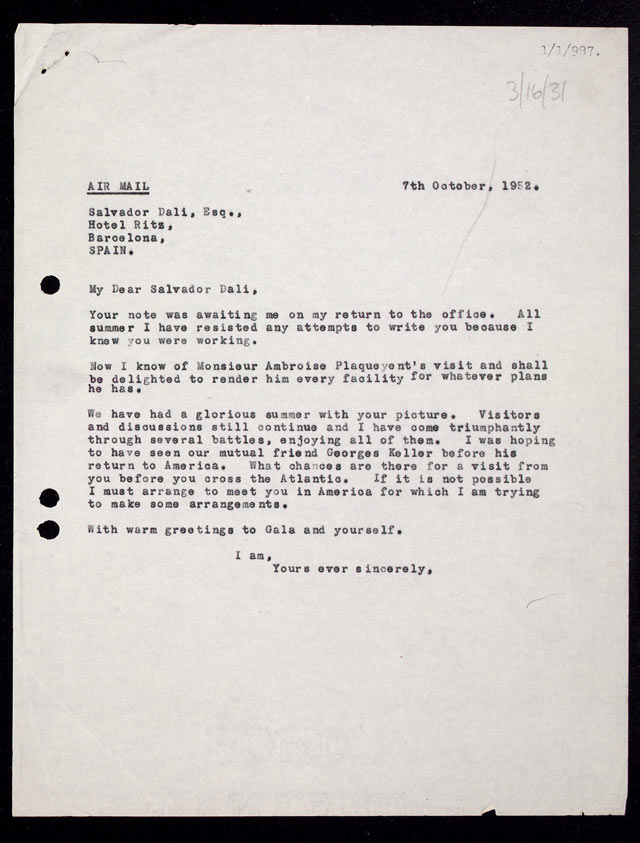 My Dear Salvador Dali, Your note was awaiting me on my return to the office. All summer I have resisted any attempts to write you because I knew you were working. Now I know of Monseiur Ambroise Plaqueyent's visit and shall be delighted to render him every facility for whatever plans he has. We have had a florious summer with your picture. Visitors and discussions still continue and I have come triumphantly through several battles, enjoying all of them. I was hoping to have seen our mutual friend Georges Keller before his return to America. What chances are there for a visit from you before you cross the Atlantic. If it is not possible I must arrange to meet you in America for which I am trying to make some arrangements. With warm greetings to Gala and yourself. I am, Yours ever sincerely,